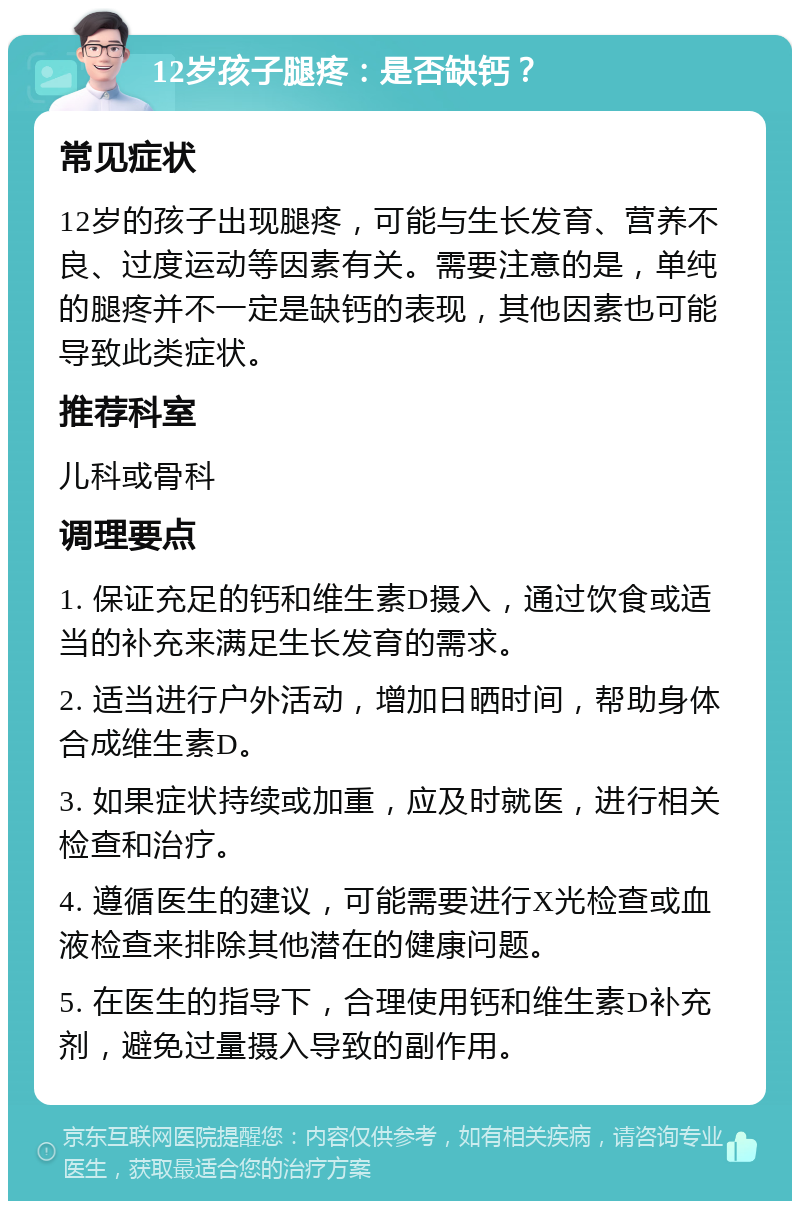 12岁孩子腿疼：是否缺钙？ 常见症状 12岁的孩子出现腿疼，可能与生长发育、营养不良、过度运动等因素有关。需要注意的是，单纯的腿疼并不一定是缺钙的表现，其他因素也可能导致此类症状。 推荐科室 儿科或骨科 调理要点 1. 保证充足的钙和维生素D摄入，通过饮食或适当的补充来满足生长发育的需求。 2. 适当进行户外活动，增加日晒时间，帮助身体合成维生素D。 3. 如果症状持续或加重，应及时就医，进行相关检查和治疗。 4. 遵循医生的建议，可能需要进行X光检查或血液检查来排除其他潜在的健康问题。 5. 在医生的指导下，合理使用钙和维生素D补充剂，避免过量摄入导致的副作用。