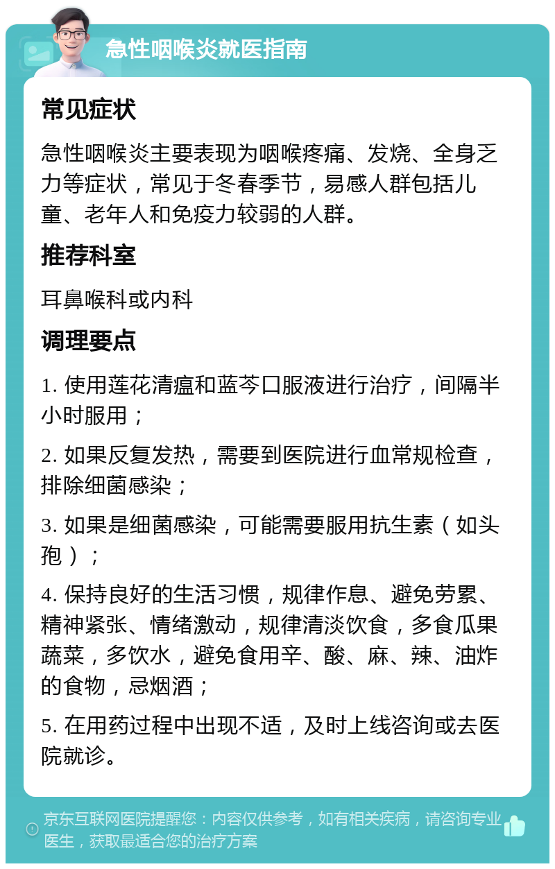 急性咽喉炎就医指南 常见症状 急性咽喉炎主要表现为咽喉疼痛、发烧、全身乏力等症状，常见于冬春季节，易感人群包括儿童、老年人和免疫力较弱的人群。 推荐科室 耳鼻喉科或内科 调理要点 1. 使用莲花清瘟和蓝芩口服液进行治疗，间隔半小时服用； 2. 如果反复发热，需要到医院进行血常规检查，排除细菌感染； 3. 如果是细菌感染，可能需要服用抗生素（如头孢）； 4. 保持良好的生活习惯，规律作息、避免劳累、精神紧张、情绪激动，规律清淡饮食，多食瓜果蔬菜，多饮水，避免食用辛、酸、麻、辣、油炸的食物，忌烟酒； 5. 在用药过程中出现不适，及时上线咨询或去医院就诊。