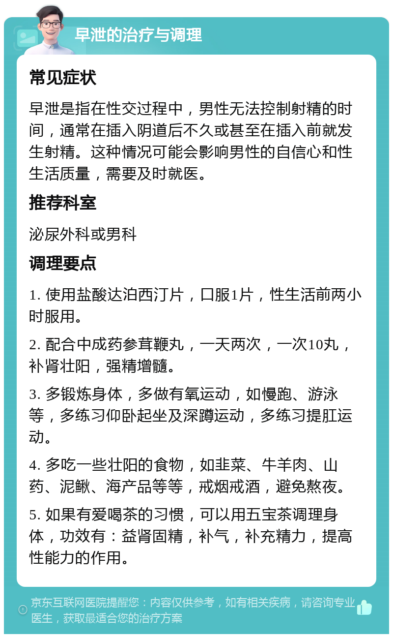 早泄的治疗与调理 常见症状 早泄是指在性交过程中，男性无法控制射精的时间，通常在插入阴道后不久或甚至在插入前就发生射精。这种情况可能会影响男性的自信心和性生活质量，需要及时就医。 推荐科室 泌尿外科或男科 调理要点 1. 使用盐酸达泊西汀片，口服1片，性生活前两小时服用。 2. 配合中成药参茸鞭丸，一天两次，一次10丸，补肾壮阳，强精增髓。 3. 多锻炼身体，多做有氧运动，如慢跑、游泳等，多练习仰卧起坐及深蹲运动，多练习提肛运动。 4. 多吃一些壮阳的食物，如韭菜、牛羊肉、山药、泥鳅、海产品等等，戒烟戒酒，避免熬夜。 5. 如果有爱喝茶的习惯，可以用五宝茶调理身体，功效有：益肾固精，补气，补充精力，提高性能力的作用。