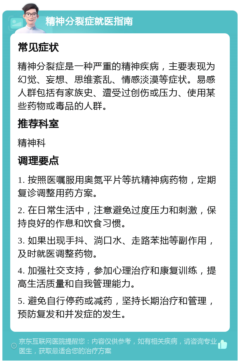 精神分裂症就医指南 常见症状 精神分裂症是一种严重的精神疾病，主要表现为幻觉、妄想、思维紊乱、情感淡漠等症状。易感人群包括有家族史、遭受过创伤或压力、使用某些药物或毒品的人群。 推荐科室 精神科 调理要点 1. 按照医嘱服用奥氮平片等抗精神病药物，定期复诊调整用药方案。 2. 在日常生活中，注意避免过度压力和刺激，保持良好的作息和饮食习惯。 3. 如果出现手抖、淌口水、走路苯拙等副作用，及时就医调整药物。 4. 加强社交支持，参加心理治疗和康复训练，提高生活质量和自我管理能力。 5. 避免自行停药或减药，坚持长期治疗和管理，预防复发和并发症的发生。