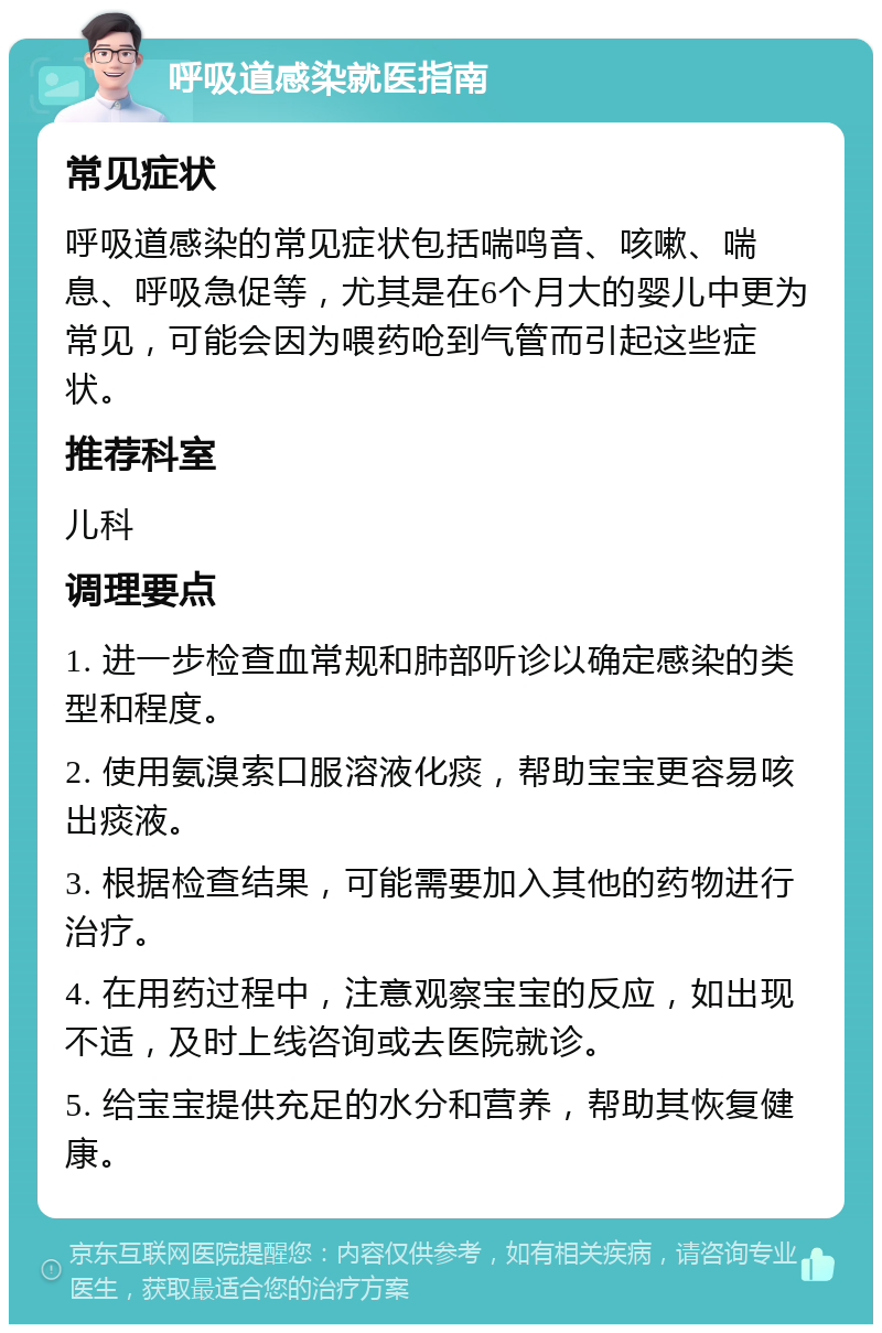 呼吸道感染就医指南 常见症状 呼吸道感染的常见症状包括喘鸣音、咳嗽、喘息、呼吸急促等，尤其是在6个月大的婴儿中更为常见，可能会因为喂药呛到气管而引起这些症状。 推荐科室 儿科 调理要点 1. 进一步检查血常规和肺部听诊以确定感染的类型和程度。 2. 使用氨溴索口服溶液化痰，帮助宝宝更容易咳出痰液。 3. 根据检查结果，可能需要加入其他的药物进行治疗。 4. 在用药过程中，注意观察宝宝的反应，如出现不适，及时上线咨询或去医院就诊。 5. 给宝宝提供充足的水分和营养，帮助其恢复健康。