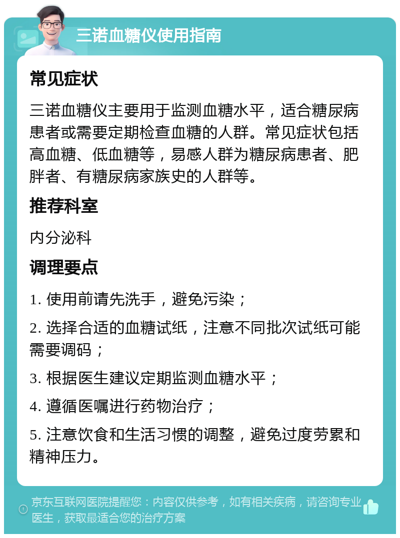 三诺血糖仪使用指南 常见症状 三诺血糖仪主要用于监测血糖水平，适合糖尿病患者或需要定期检查血糖的人群。常见症状包括高血糖、低血糖等，易感人群为糖尿病患者、肥胖者、有糖尿病家族史的人群等。 推荐科室 内分泌科 调理要点 1. 使用前请先洗手，避免污染； 2. 选择合适的血糖试纸，注意不同批次试纸可能需要调码； 3. 根据医生建议定期监测血糖水平； 4. 遵循医嘱进行药物治疗； 5. 注意饮食和生活习惯的调整，避免过度劳累和精神压力。