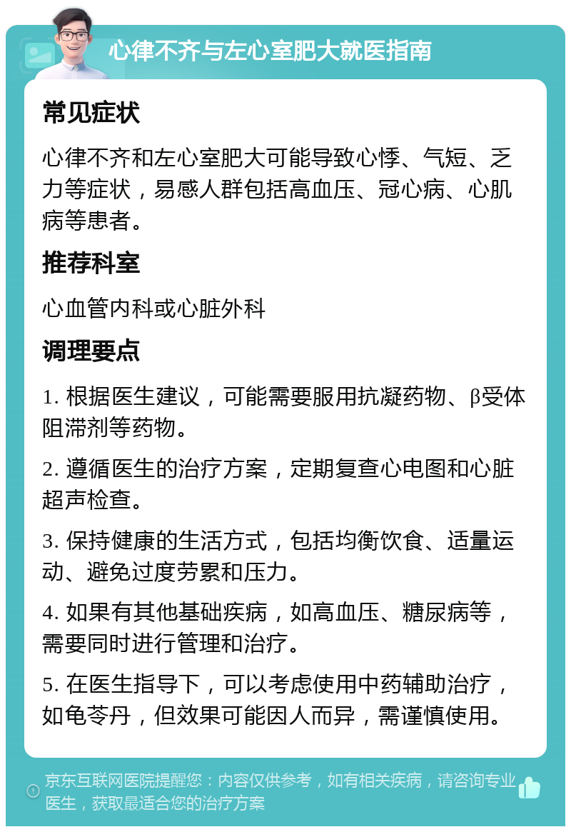 心律不齐与左心室肥大就医指南 常见症状 心律不齐和左心室肥大可能导致心悸、气短、乏力等症状，易感人群包括高血压、冠心病、心肌病等患者。 推荐科室 心血管内科或心脏外科 调理要点 1. 根据医生建议，可能需要服用抗凝药物、β受体阻滞剂等药物。 2. 遵循医生的治疗方案，定期复查心电图和心脏超声检查。 3. 保持健康的生活方式，包括均衡饮食、适量运动、避免过度劳累和压力。 4. 如果有其他基础疾病，如高血压、糖尿病等，需要同时进行管理和治疗。 5. 在医生指导下，可以考虑使用中药辅助治疗，如龟苓丹，但效果可能因人而异，需谨慎使用。