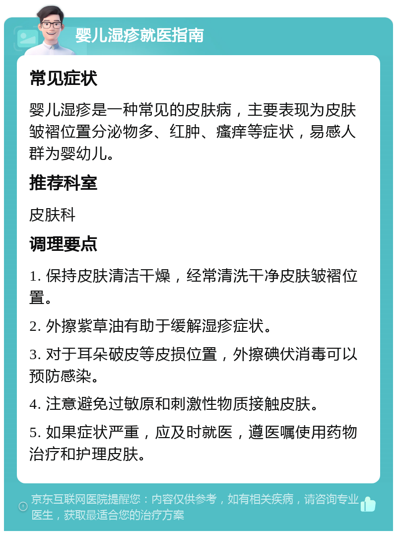 婴儿湿疹就医指南 常见症状 婴儿湿疹是一种常见的皮肤病，主要表现为皮肤皱褶位置分泌物多、红肿、瘙痒等症状，易感人群为婴幼儿。 推荐科室 皮肤科 调理要点 1. 保持皮肤清洁干燥，经常清洗干净皮肤皱褶位置。 2. 外擦紫草油有助于缓解湿疹症状。 3. 对于耳朵破皮等皮损位置，外擦碘伏消毒可以预防感染。 4. 注意避免过敏原和刺激性物质接触皮肤。 5. 如果症状严重，应及时就医，遵医嘱使用药物治疗和护理皮肤。