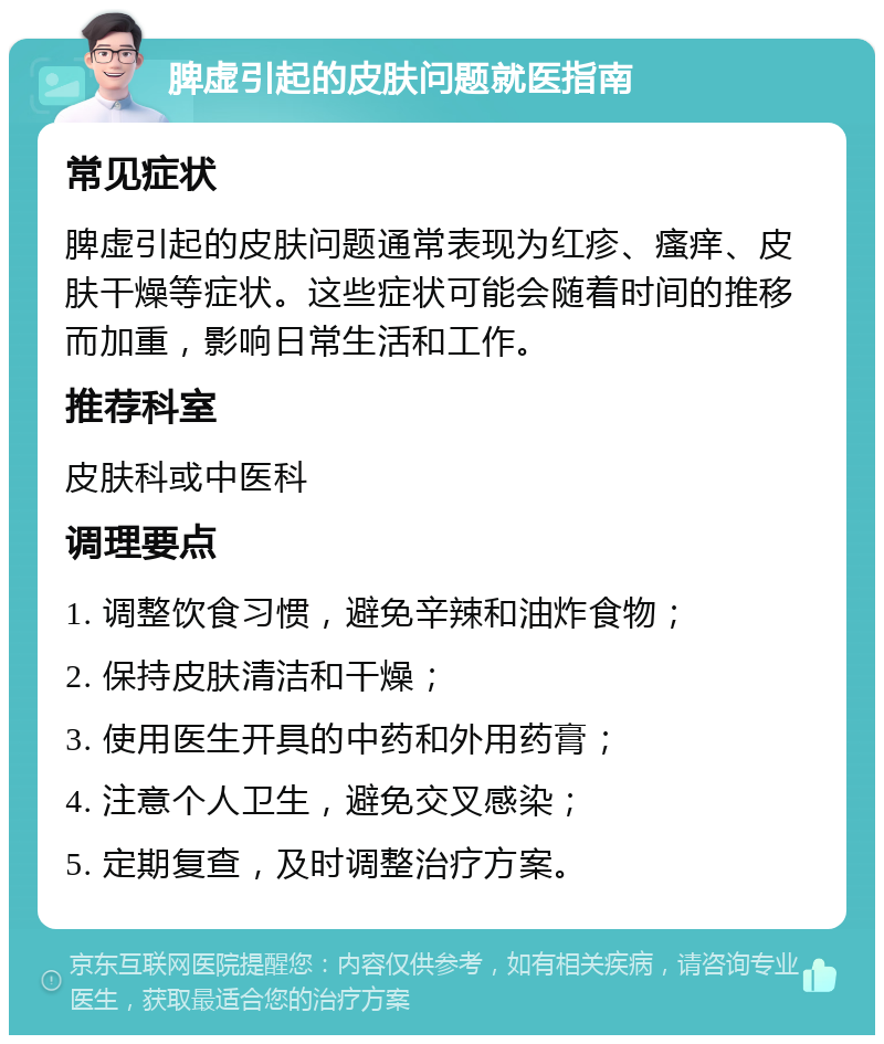 脾虚引起的皮肤问题就医指南 常见症状 脾虚引起的皮肤问题通常表现为红疹、瘙痒、皮肤干燥等症状。这些症状可能会随着时间的推移而加重，影响日常生活和工作。 推荐科室 皮肤科或中医科 调理要点 1. 调整饮食习惯，避免辛辣和油炸食物； 2. 保持皮肤清洁和干燥； 3. 使用医生开具的中药和外用药膏； 4. 注意个人卫生，避免交叉感染； 5. 定期复查，及时调整治疗方案。