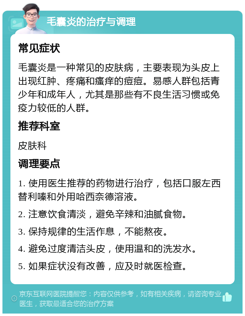 毛囊炎的治疗与调理 常见症状 毛囊炎是一种常见的皮肤病，主要表现为头皮上出现红肿、疼痛和瘙痒的痘痘。易感人群包括青少年和成年人，尤其是那些有不良生活习惯或免疫力较低的人群。 推荐科室 皮肤科 调理要点 1. 使用医生推荐的药物进行治疗，包括口服左西替利嗪和外用哈西奈德溶液。 2. 注意饮食清淡，避免辛辣和油腻食物。 3. 保持规律的生活作息，不能熬夜。 4. 避免过度清洁头皮，使用温和的洗发水。 5. 如果症状没有改善，应及时就医检查。