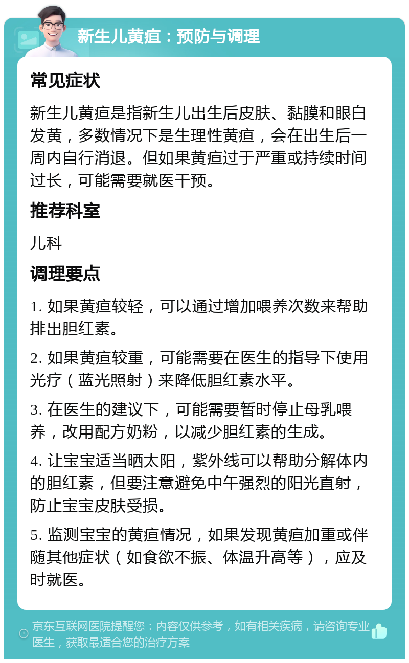 新生儿黄疸：预防与调理 常见症状 新生儿黄疸是指新生儿出生后皮肤、黏膜和眼白发黄，多数情况下是生理性黄疸，会在出生后一周内自行消退。但如果黄疸过于严重或持续时间过长，可能需要就医干预。 推荐科室 儿科 调理要点 1. 如果黄疸较轻，可以通过增加喂养次数来帮助排出胆红素。 2. 如果黄疸较重，可能需要在医生的指导下使用光疗（蓝光照射）来降低胆红素水平。 3. 在医生的建议下，可能需要暂时停止母乳喂养，改用配方奶粉，以减少胆红素的生成。 4. 让宝宝适当晒太阳，紫外线可以帮助分解体内的胆红素，但要注意避免中午强烈的阳光直射，防止宝宝皮肤受损。 5. 监测宝宝的黄疸情况，如果发现黄疸加重或伴随其他症状（如食欲不振、体温升高等），应及时就医。