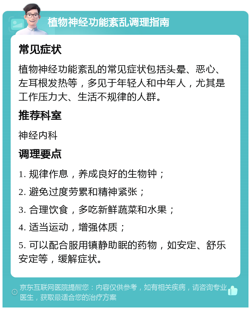 植物神经功能紊乱调理指南 常见症状 植物神经功能紊乱的常见症状包括头晕、恶心、左耳根发热等，多见于年轻人和中年人，尤其是工作压力大、生活不规律的人群。 推荐科室 神经内科 调理要点 1. 规律作息，养成良好的生物钟； 2. 避免过度劳累和精神紧张； 3. 合理饮食，多吃新鲜蔬菜和水果； 4. 适当运动，增强体质； 5. 可以配合服用镇静助眠的药物，如安定、舒乐安定等，缓解症状。