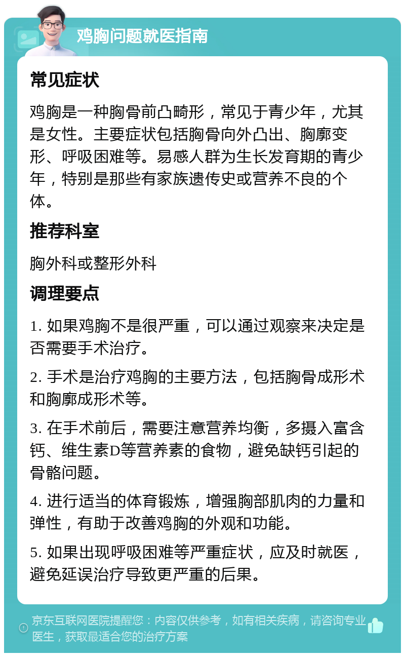 鸡胸问题就医指南 常见症状 鸡胸是一种胸骨前凸畸形，常见于青少年，尤其是女性。主要症状包括胸骨向外凸出、胸廓变形、呼吸困难等。易感人群为生长发育期的青少年，特别是那些有家族遗传史或营养不良的个体。 推荐科室 胸外科或整形外科 调理要点 1. 如果鸡胸不是很严重，可以通过观察来决定是否需要手术治疗。 2. 手术是治疗鸡胸的主要方法，包括胸骨成形术和胸廓成形术等。 3. 在手术前后，需要注意营养均衡，多摄入富含钙、维生素D等营养素的食物，避免缺钙引起的骨骼问题。 4. 进行适当的体育锻炼，增强胸部肌肉的力量和弹性，有助于改善鸡胸的外观和功能。 5. 如果出现呼吸困难等严重症状，应及时就医，避免延误治疗导致更严重的后果。