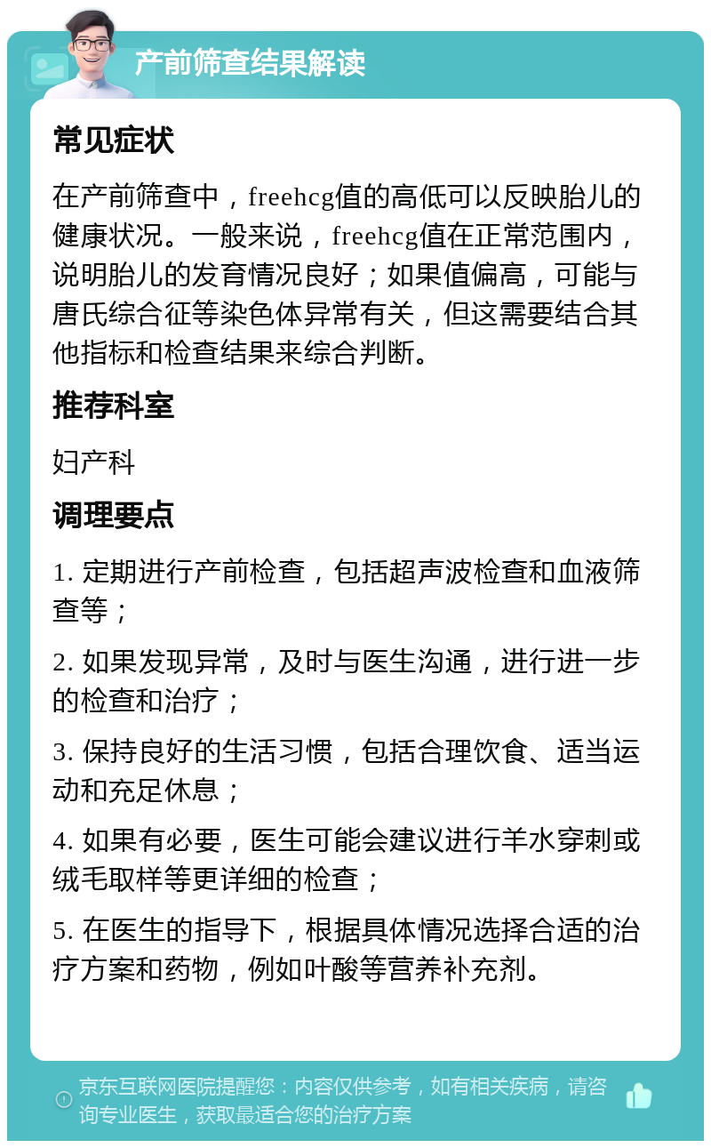 产前筛查结果解读 常见症状 在产前筛查中，freehcg值的高低可以反映胎儿的健康状况。一般来说，freehcg值在正常范围内，说明胎儿的发育情况良好；如果值偏高，可能与唐氏综合征等染色体异常有关，但这需要结合其他指标和检查结果来综合判断。 推荐科室 妇产科 调理要点 1. 定期进行产前检查，包括超声波检查和血液筛查等； 2. 如果发现异常，及时与医生沟通，进行进一步的检查和治疗； 3. 保持良好的生活习惯，包括合理饮食、适当运动和充足休息； 4. 如果有必要，医生可能会建议进行羊水穿刺或绒毛取样等更详细的检查； 5. 在医生的指导下，根据具体情况选择合适的治疗方案和药物，例如叶酸等营养补充剂。