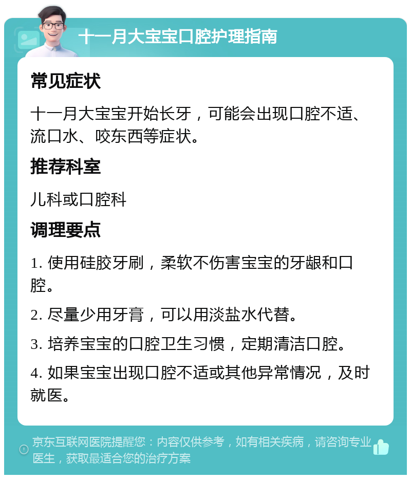 十一月大宝宝口腔护理指南 常见症状 十一月大宝宝开始长牙，可能会出现口腔不适、流口水、咬东西等症状。 推荐科室 儿科或口腔科 调理要点 1. 使用硅胶牙刷，柔软不伤害宝宝的牙龈和口腔。 2. 尽量少用牙膏，可以用淡盐水代替。 3. 培养宝宝的口腔卫生习惯，定期清洁口腔。 4. 如果宝宝出现口腔不适或其他异常情况，及时就医。