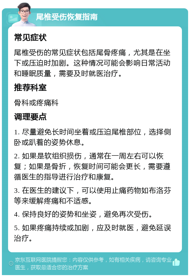 尾椎受伤恢复指南 常见症状 尾椎受伤的常见症状包括尾骨疼痛，尤其是在坐下或压迫时加剧。这种情况可能会影响日常活动和睡眠质量，需要及时就医治疗。 推荐科室 骨科或疼痛科 调理要点 1. 尽量避免长时间坐着或压迫尾椎部位，选择侧卧或趴着的姿势休息。 2. 如果是软组织损伤，通常在一周左右可以恢复；如果是骨折，恢复时间可能会更长，需要遵循医生的指导进行治疗和康复。 3. 在医生的建议下，可以使用止痛药物如布洛芬等来缓解疼痛和不适感。 4. 保持良好的姿势和坐姿，避免再次受伤。 5. 如果疼痛持续或加剧，应及时就医，避免延误治疗。