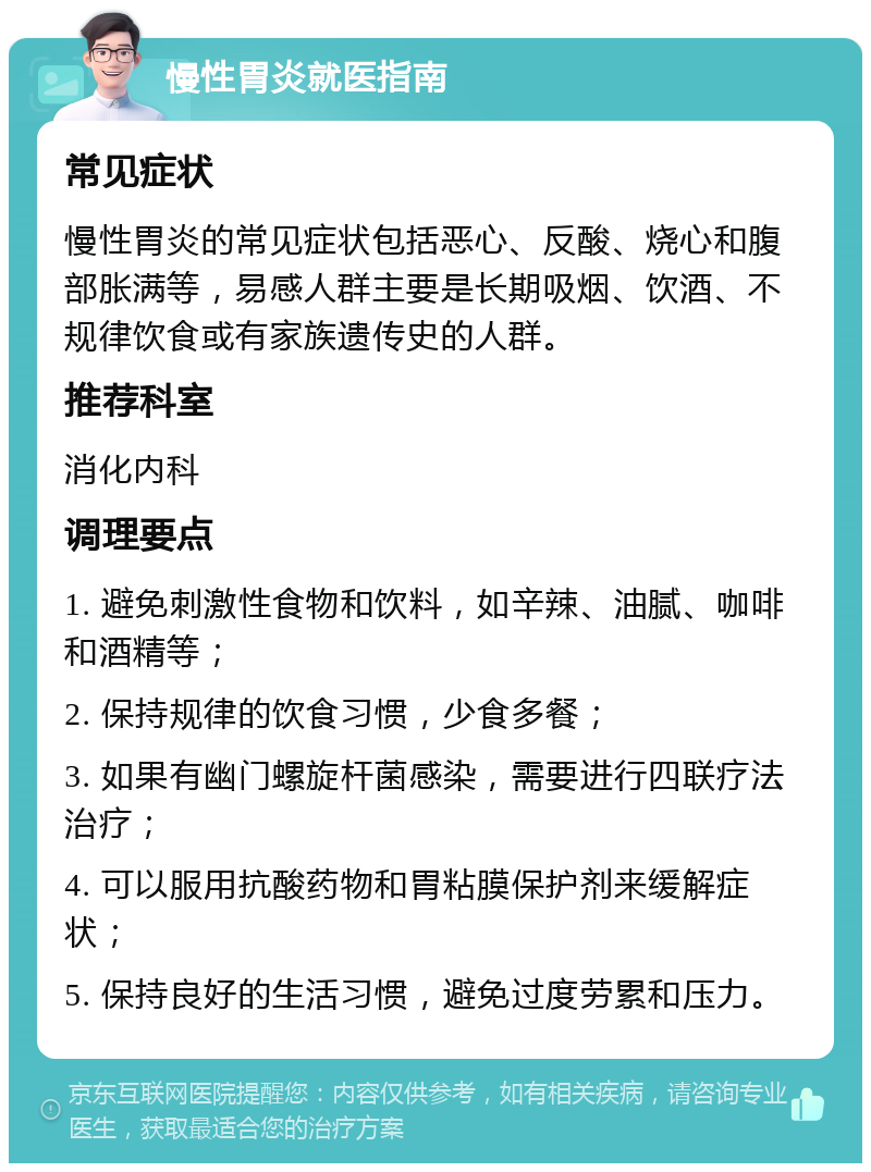 慢性胃炎就医指南 常见症状 慢性胃炎的常见症状包括恶心、反酸、烧心和腹部胀满等，易感人群主要是长期吸烟、饮酒、不规律饮食或有家族遗传史的人群。 推荐科室 消化内科 调理要点 1. 避免刺激性食物和饮料，如辛辣、油腻、咖啡和酒精等； 2. 保持规律的饮食习惯，少食多餐； 3. 如果有幽门螺旋杆菌感染，需要进行四联疗法治疗； 4. 可以服用抗酸药物和胃粘膜保护剂来缓解症状； 5. 保持良好的生活习惯，避免过度劳累和压力。