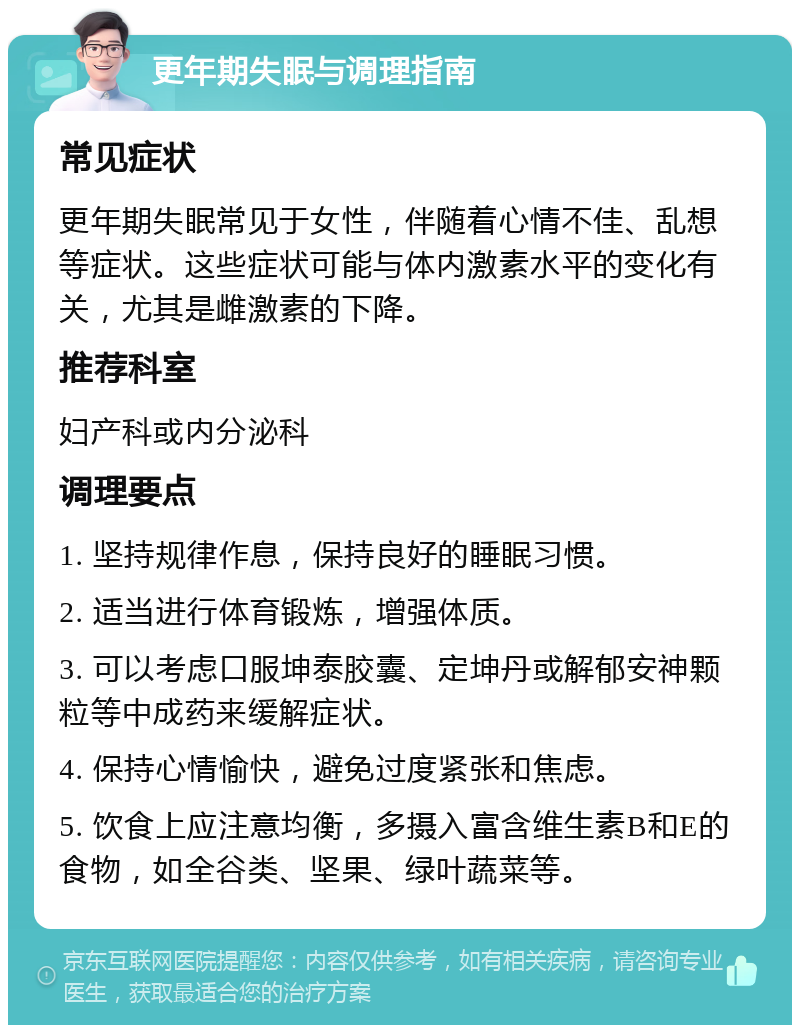 更年期失眠与调理指南 常见症状 更年期失眠常见于女性，伴随着心情不佳、乱想等症状。这些症状可能与体内激素水平的变化有关，尤其是雌激素的下降。 推荐科室 妇产科或内分泌科 调理要点 1. 坚持规律作息，保持良好的睡眠习惯。 2. 适当进行体育锻炼，增强体质。 3. 可以考虑口服坤泰胶囊、定坤丹或解郁安神颗粒等中成药来缓解症状。 4. 保持心情愉快，避免过度紧张和焦虑。 5. 饮食上应注意均衡，多摄入富含维生素B和E的食物，如全谷类、坚果、绿叶蔬菜等。