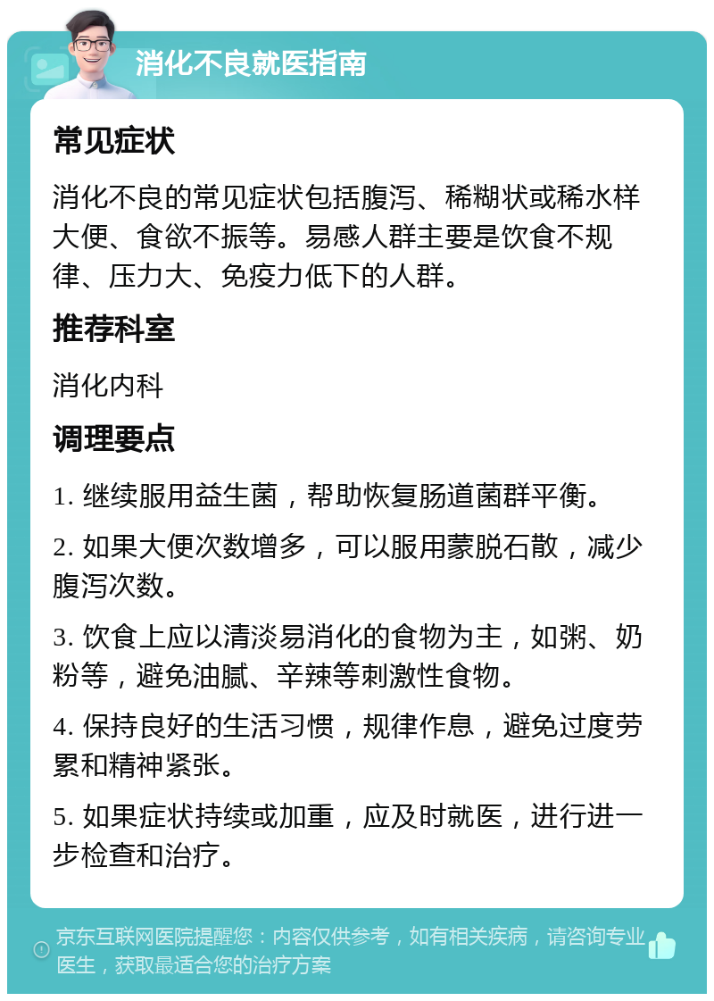 消化不良就医指南 常见症状 消化不良的常见症状包括腹泻、稀糊状或稀水样大便、食欲不振等。易感人群主要是饮食不规律、压力大、免疫力低下的人群。 推荐科室 消化内科 调理要点 1. 继续服用益生菌，帮助恢复肠道菌群平衡。 2. 如果大便次数增多，可以服用蒙脱石散，减少腹泻次数。 3. 饮食上应以清淡易消化的食物为主，如粥、奶粉等，避免油腻、辛辣等刺激性食物。 4. 保持良好的生活习惯，规律作息，避免过度劳累和精神紧张。 5. 如果症状持续或加重，应及时就医，进行进一步检查和治疗。