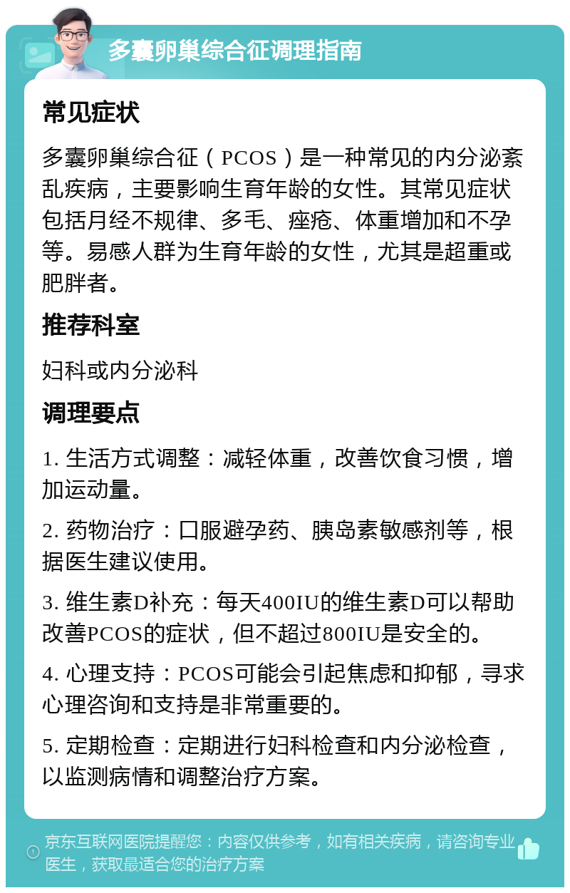 多囊卵巢综合征调理指南 常见症状 多囊卵巢综合征（PCOS）是一种常见的内分泌紊乱疾病，主要影响生育年龄的女性。其常见症状包括月经不规律、多毛、痤疮、体重增加和不孕等。易感人群为生育年龄的女性，尤其是超重或肥胖者。 推荐科室 妇科或内分泌科 调理要点 1. 生活方式调整：减轻体重，改善饮食习惯，增加运动量。 2. 药物治疗：口服避孕药、胰岛素敏感剂等，根据医生建议使用。 3. 维生素D补充：每天400IU的维生素D可以帮助改善PCOS的症状，但不超过800IU是安全的。 4. 心理支持：PCOS可能会引起焦虑和抑郁，寻求心理咨询和支持是非常重要的。 5. 定期检查：定期进行妇科检查和内分泌检查，以监测病情和调整治疗方案。