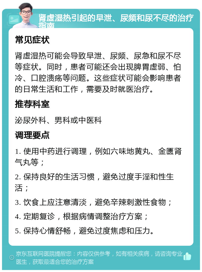 肾虚湿热引起的早泄、尿频和尿不尽的治疗指南 常见症状 肾虚湿热可能会导致早泄、尿频、尿急和尿不尽等症状。同时，患者可能还会出现脾胃虚弱、怕冷、口腔溃疡等问题。这些症状可能会影响患者的日常生活和工作，需要及时就医治疗。 推荐科室 泌尿外科、男科或中医科 调理要点 1. 使用中药进行调理，例如六味地黄丸、金匮肾气丸等； 2. 保持良好的生活习惯，避免过度手淫和性生活； 3. 饮食上应注意清淡，避免辛辣刺激性食物； 4. 定期复诊，根据病情调整治疗方案； 5. 保持心情舒畅，避免过度焦虑和压力。