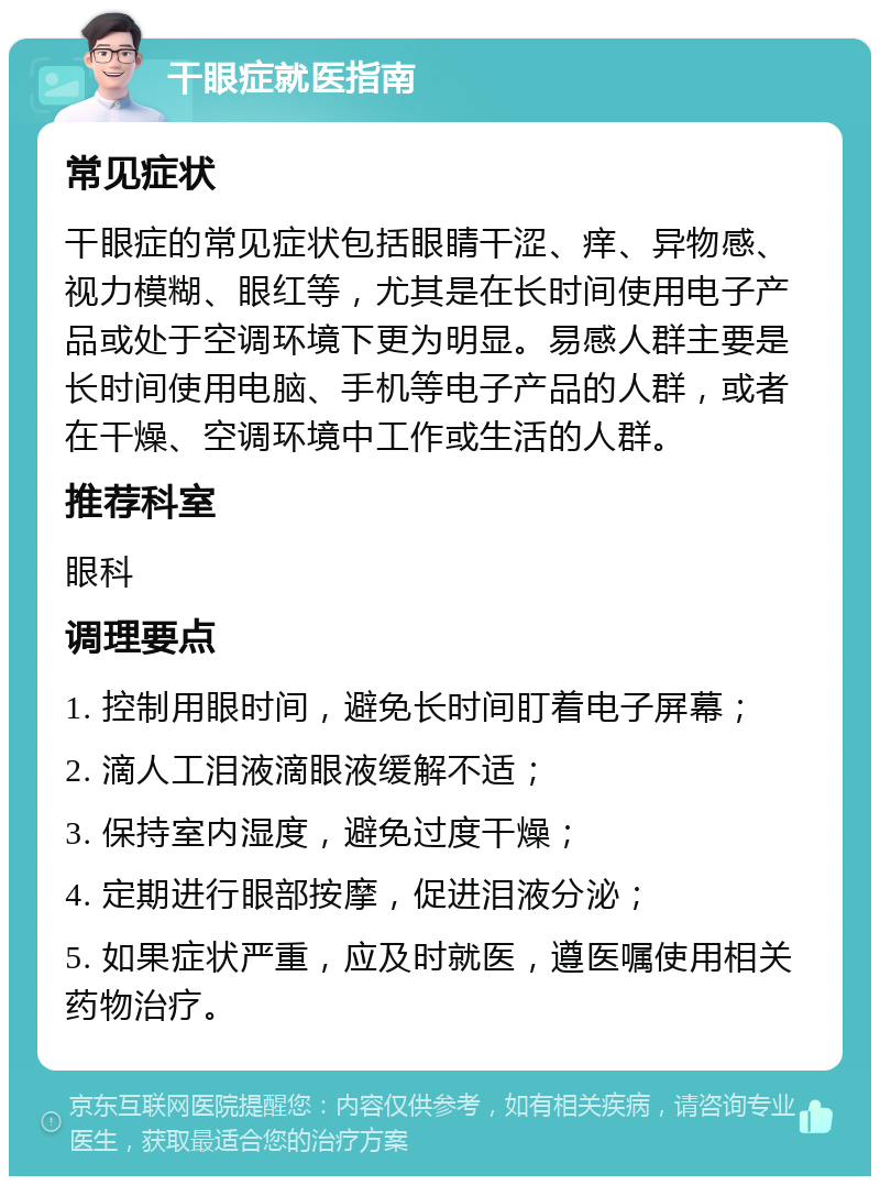 干眼症就医指南 常见症状 干眼症的常见症状包括眼睛干涩、痒、异物感、视力模糊、眼红等，尤其是在长时间使用电子产品或处于空调环境下更为明显。易感人群主要是长时间使用电脑、手机等电子产品的人群，或者在干燥、空调环境中工作或生活的人群。 推荐科室 眼科 调理要点 1. 控制用眼时间，避免长时间盯着电子屏幕； 2. 滴人工泪液滴眼液缓解不适； 3. 保持室内湿度，避免过度干燥； 4. 定期进行眼部按摩，促进泪液分泌； 5. 如果症状严重，应及时就医，遵医嘱使用相关药物治疗。