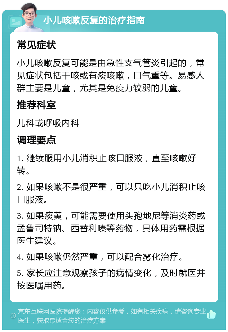 小儿咳嗽反复的治疗指南 常见症状 小儿咳嗽反复可能是由急性支气管炎引起的，常见症状包括干咳或有痰咳嗽，口气重等。易感人群主要是儿童，尤其是免疫力较弱的儿童。 推荐科室 儿科或呼吸内科 调理要点 1. 继续服用小儿消积止咳口服液，直至咳嗽好转。 2. 如果咳嗽不是很严重，可以只吃小儿消积止咳口服液。 3. 如果痰黄，可能需要使用头孢地尼等消炎药或孟鲁司特钠、西替利嗪等药物，具体用药需根据医生建议。 4. 如果咳嗽仍然严重，可以配合雾化治疗。 5. 家长应注意观察孩子的病情变化，及时就医并按医嘱用药。