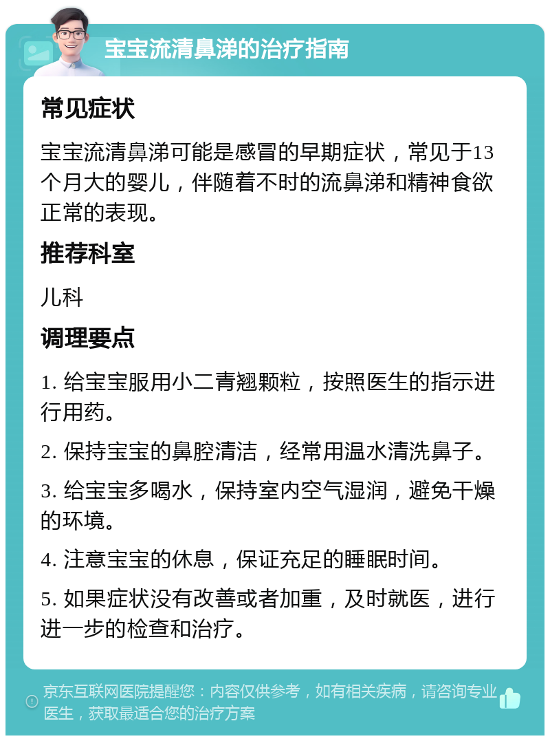 宝宝流清鼻涕的治疗指南 常见症状 宝宝流清鼻涕可能是感冒的早期症状，常见于13个月大的婴儿，伴随着不时的流鼻涕和精神食欲正常的表现。 推荐科室 儿科 调理要点 1. 给宝宝服用小二青翘颗粒，按照医生的指示进行用药。 2. 保持宝宝的鼻腔清洁，经常用温水清洗鼻子。 3. 给宝宝多喝水，保持室内空气湿润，避免干燥的环境。 4. 注意宝宝的休息，保证充足的睡眠时间。 5. 如果症状没有改善或者加重，及时就医，进行进一步的检查和治疗。