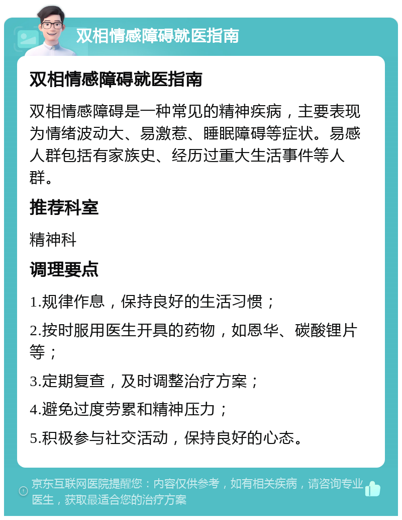 双相情感障碍就医指南 双相情感障碍就医指南 双相情感障碍是一种常见的精神疾病，主要表现为情绪波动大、易激惹、睡眠障碍等症状。易感人群包括有家族史、经历过重大生活事件等人群。 推荐科室 精神科 调理要点 1.规律作息，保持良好的生活习惯； 2.按时服用医生开具的药物，如恩华、碳酸锂片等； 3.定期复查，及时调整治疗方案； 4.避免过度劳累和精神压力； 5.积极参与社交活动，保持良好的心态。