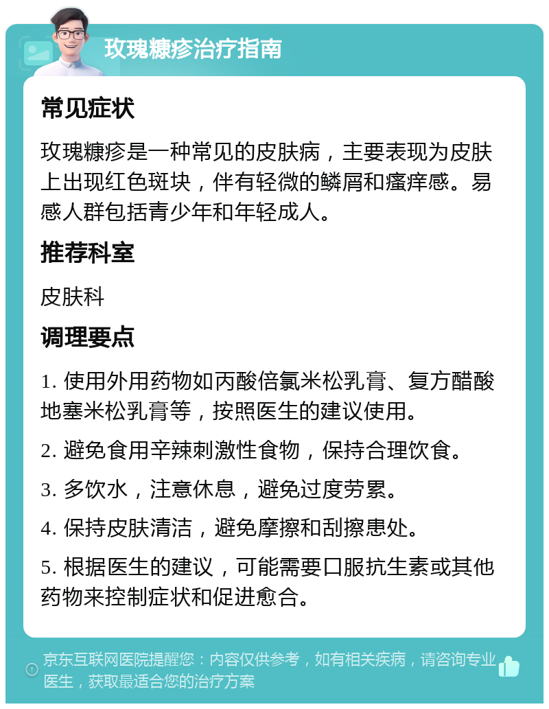 玫瑰糠疹治疗指南 常见症状 玫瑰糠疹是一种常见的皮肤病，主要表现为皮肤上出现红色斑块，伴有轻微的鳞屑和瘙痒感。易感人群包括青少年和年轻成人。 推荐科室 皮肤科 调理要点 1. 使用外用药物如丙酸倍氯米松乳膏、复方醋酸地塞米松乳膏等，按照医生的建议使用。 2. 避免食用辛辣刺激性食物，保持合理饮食。 3. 多饮水，注意休息，避免过度劳累。 4. 保持皮肤清洁，避免摩擦和刮擦患处。 5. 根据医生的建议，可能需要口服抗生素或其他药物来控制症状和促进愈合。