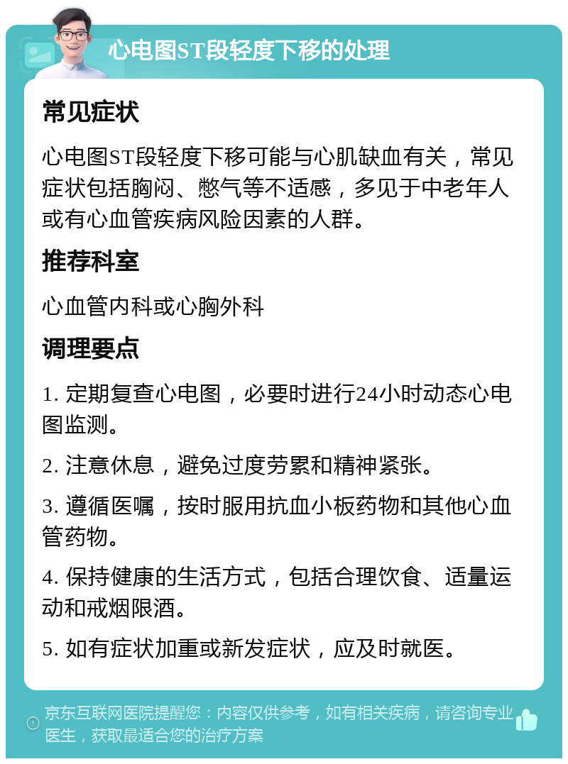 心电图ST段轻度下移的处理 常见症状 心电图ST段轻度下移可能与心肌缺血有关，常见症状包括胸闷、憋气等不适感，多见于中老年人或有心血管疾病风险因素的人群。 推荐科室 心血管内科或心胸外科 调理要点 1. 定期复查心电图，必要时进行24小时动态心电图监测。 2. 注意休息，避免过度劳累和精神紧张。 3. 遵循医嘱，按时服用抗血小板药物和其他心血管药物。 4. 保持健康的生活方式，包括合理饮食、适量运动和戒烟限酒。 5. 如有症状加重或新发症状，应及时就医。