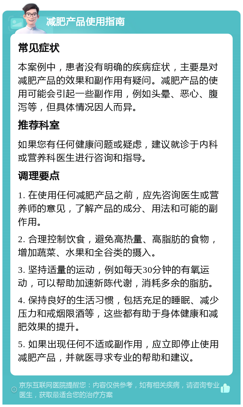 减肥产品使用指南 常见症状 本案例中，患者没有明确的疾病症状，主要是对减肥产品的效果和副作用有疑问。减肥产品的使用可能会引起一些副作用，例如头晕、恶心、腹泻等，但具体情况因人而异。 推荐科室 如果您有任何健康问题或疑虑，建议就诊于内科或营养科医生进行咨询和指导。 调理要点 1. 在使用任何减肥产品之前，应先咨询医生或营养师的意见，了解产品的成分、用法和可能的副作用。 2. 合理控制饮食，避免高热量、高脂肪的食物，增加蔬菜、水果和全谷类的摄入。 3. 坚持适量的运动，例如每天30分钟的有氧运动，可以帮助加速新陈代谢，消耗多余的脂肪。 4. 保持良好的生活习惯，包括充足的睡眠、减少压力和戒烟限酒等，这些都有助于身体健康和减肥效果的提升。 5. 如果出现任何不适或副作用，应立即停止使用减肥产品，并就医寻求专业的帮助和建议。