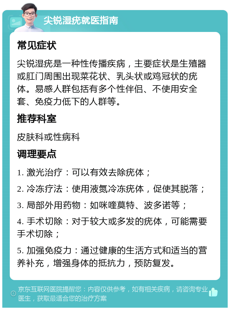 尖锐湿疣就医指南 常见症状 尖锐湿疣是一种性传播疾病，主要症状是生殖器或肛门周围出现菜花状、乳头状或鸡冠状的疣体。易感人群包括有多个性伴侣、不使用安全套、免疫力低下的人群等。 推荐科室 皮肤科或性病科 调理要点 1. 激光治疗：可以有效去除疣体； 2. 冷冻疗法：使用液氮冷冻疣体，促使其脱落； 3. 局部外用药物：如咪喹莫特、波多诺等； 4. 手术切除：对于较大或多发的疣体，可能需要手术切除； 5. 加强免疫力：通过健康的生活方式和适当的营养补充，增强身体的抵抗力，预防复发。