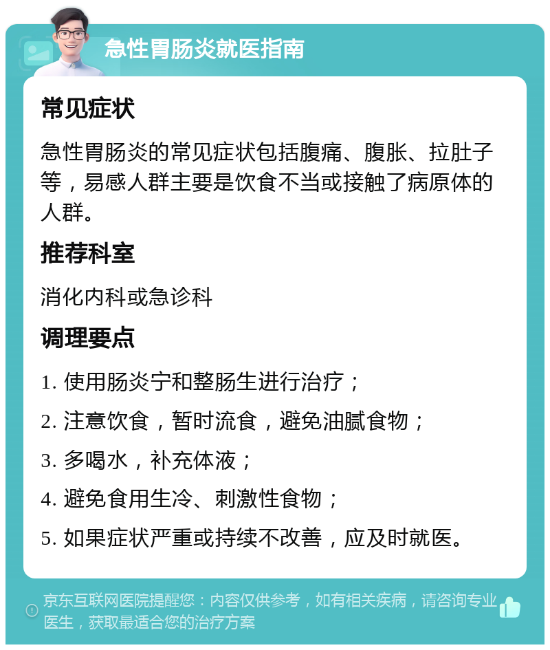 急性胃肠炎就医指南 常见症状 急性胃肠炎的常见症状包括腹痛、腹胀、拉肚子等，易感人群主要是饮食不当或接触了病原体的人群。 推荐科室 消化内科或急诊科 调理要点 1. 使用肠炎宁和整肠生进行治疗； 2. 注意饮食，暂时流食，避免油腻食物； 3. 多喝水，补充体液； 4. 避免食用生冷、刺激性食物； 5. 如果症状严重或持续不改善，应及时就医。