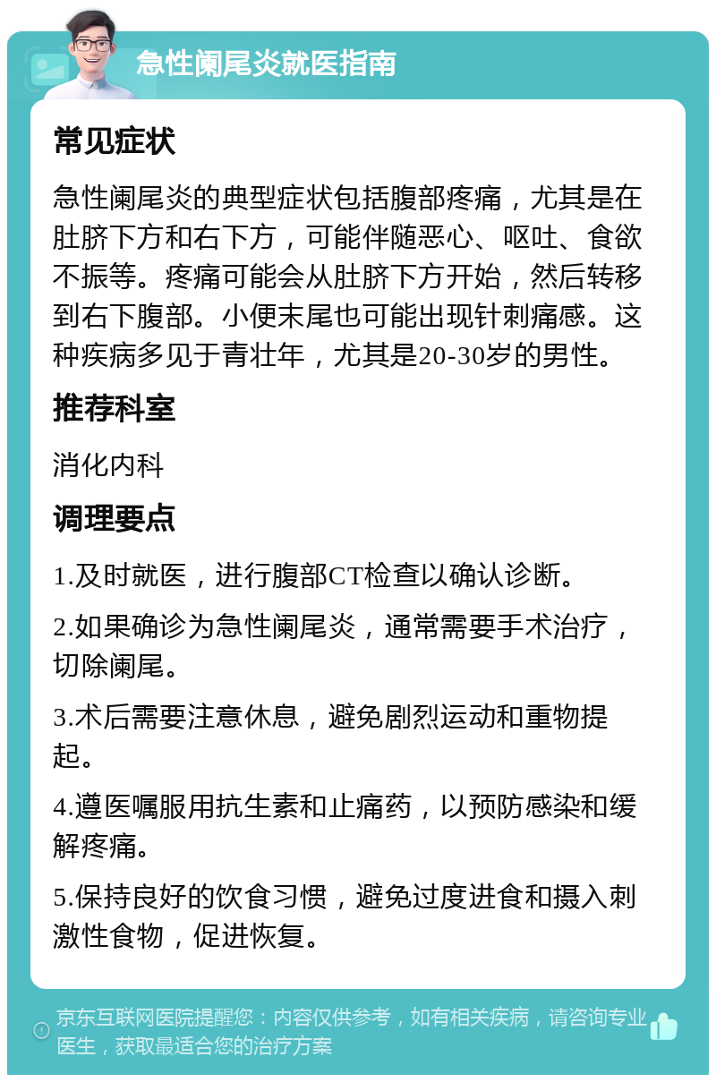 急性阑尾炎就医指南 常见症状 急性阑尾炎的典型症状包括腹部疼痛，尤其是在肚脐下方和右下方，可能伴随恶心、呕吐、食欲不振等。疼痛可能会从肚脐下方开始，然后转移到右下腹部。小便末尾也可能出现针刺痛感。这种疾病多见于青壮年，尤其是20-30岁的男性。 推荐科室 消化内科 调理要点 1.及时就医，进行腹部CT检查以确认诊断。 2.如果确诊为急性阑尾炎，通常需要手术治疗，切除阑尾。 3.术后需要注意休息，避免剧烈运动和重物提起。 4.遵医嘱服用抗生素和止痛药，以预防感染和缓解疼痛。 5.保持良好的饮食习惯，避免过度进食和摄入刺激性食物，促进恢复。