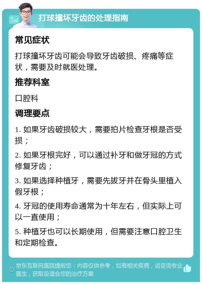 打球撞坏牙齿的处理指南 常见症状 打球撞坏牙齿可能会导致牙齿破损、疼痛等症状，需要及时就医处理。 推荐科室 口腔科 调理要点 1. 如果牙齿破损较大，需要拍片检查牙根是否受损； 2. 如果牙根完好，可以通过补牙和做牙冠的方式修复牙齿； 3. 如果选择种植牙，需要先拔牙并在骨头里植入假牙根； 4. 牙冠的使用寿命通常为十年左右，但实际上可以一直使用； 5. 种植牙也可以长期使用，但需要注意口腔卫生和定期检查。