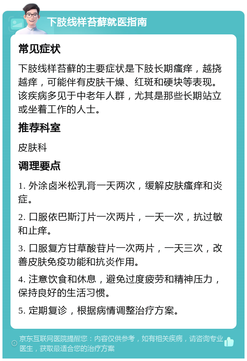 下肢线样苔藓就医指南 常见症状 下肢线样苔藓的主要症状是下肢长期瘙痒，越挠越痒，可能伴有皮肤干燥、红斑和硬块等表现。该疾病多见于中老年人群，尤其是那些长期站立或坐着工作的人士。 推荐科室 皮肤科 调理要点 1. 外涂卤米松乳膏一天两次，缓解皮肤瘙痒和炎症。 2. 口服依巴斯汀片一次两片，一天一次，抗过敏和止痒。 3. 口服复方甘草酸苷片一次两片，一天三次，改善皮肤免疫功能和抗炎作用。 4. 注意饮食和休息，避免过度疲劳和精神压力，保持良好的生活习惯。 5. 定期复诊，根据病情调整治疗方案。