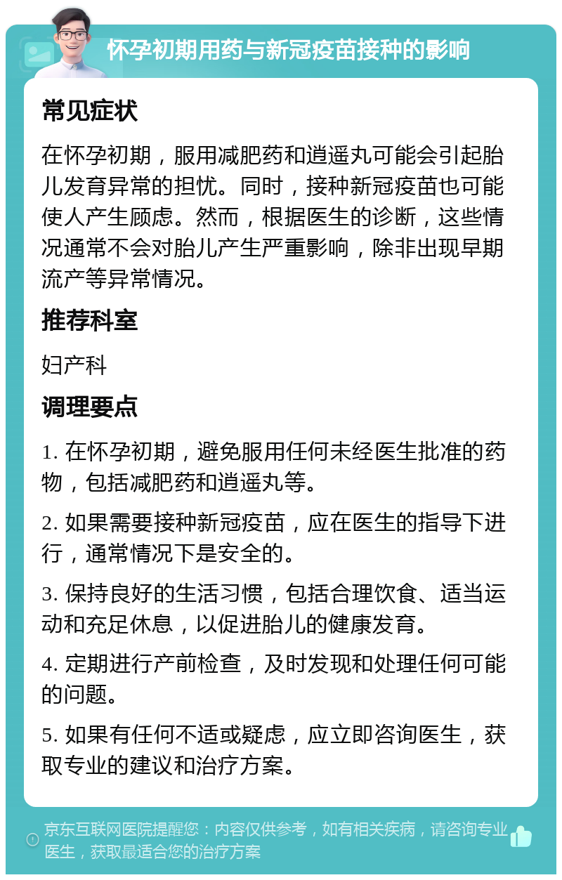 怀孕初期用药与新冠疫苗接种的影响 常见症状 在怀孕初期，服用减肥药和逍遥丸可能会引起胎儿发育异常的担忧。同时，接种新冠疫苗也可能使人产生顾虑。然而，根据医生的诊断，这些情况通常不会对胎儿产生严重影响，除非出现早期流产等异常情况。 推荐科室 妇产科 调理要点 1. 在怀孕初期，避免服用任何未经医生批准的药物，包括减肥药和逍遥丸等。 2. 如果需要接种新冠疫苗，应在医生的指导下进行，通常情况下是安全的。 3. 保持良好的生活习惯，包括合理饮食、适当运动和充足休息，以促进胎儿的健康发育。 4. 定期进行产前检查，及时发现和处理任何可能的问题。 5. 如果有任何不适或疑虑，应立即咨询医生，获取专业的建议和治疗方案。