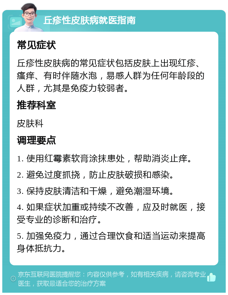 丘疹性皮肤病就医指南 常见症状 丘疹性皮肤病的常见症状包括皮肤上出现红疹、瘙痒、有时伴随水泡，易感人群为任何年龄段的人群，尤其是免疫力较弱者。 推荐科室 皮肤科 调理要点 1. 使用红霉素软膏涂抹患处，帮助消炎止痒。 2. 避免过度抓挠，防止皮肤破损和感染。 3. 保持皮肤清洁和干燥，避免潮湿环境。 4. 如果症状加重或持续不改善，应及时就医，接受专业的诊断和治疗。 5. 加强免疫力，通过合理饮食和适当运动来提高身体抵抗力。