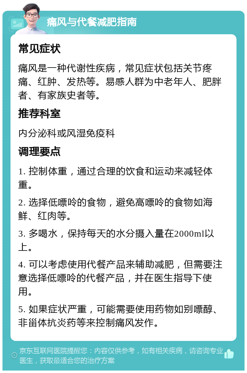 痛风与代餐减肥指南 常见症状 痛风是一种代谢性疾病，常见症状包括关节疼痛、红肿、发热等。易感人群为中老年人、肥胖者、有家族史者等。 推荐科室 内分泌科或风湿免疫科 调理要点 1. 控制体重，通过合理的饮食和运动来减轻体重。 2. 选择低嘌呤的食物，避免高嘌呤的食物如海鲜、红肉等。 3. 多喝水，保持每天的水分摄入量在2000ml以上。 4. 可以考虑使用代餐产品来辅助减肥，但需要注意选择低嘌呤的代餐产品，并在医生指导下使用。 5. 如果症状严重，可能需要使用药物如别嘌醇、非甾体抗炎药等来控制痛风发作。