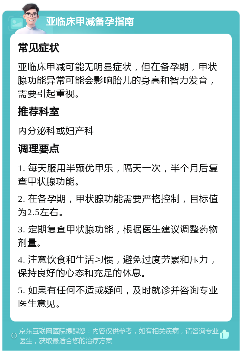 亚临床甲减备孕指南 常见症状 亚临床甲减可能无明显症状，但在备孕期，甲状腺功能异常可能会影响胎儿的身高和智力发育，需要引起重视。 推荐科室 内分泌科或妇产科 调理要点 1. 每天服用半颗优甲乐，隔天一次，半个月后复查甲状腺功能。 2. 在备孕期，甲状腺功能需要严格控制，目标值为2.5左右。 3. 定期复查甲状腺功能，根据医生建议调整药物剂量。 4. 注意饮食和生活习惯，避免过度劳累和压力，保持良好的心态和充足的休息。 5. 如果有任何不适或疑问，及时就诊并咨询专业医生意见。