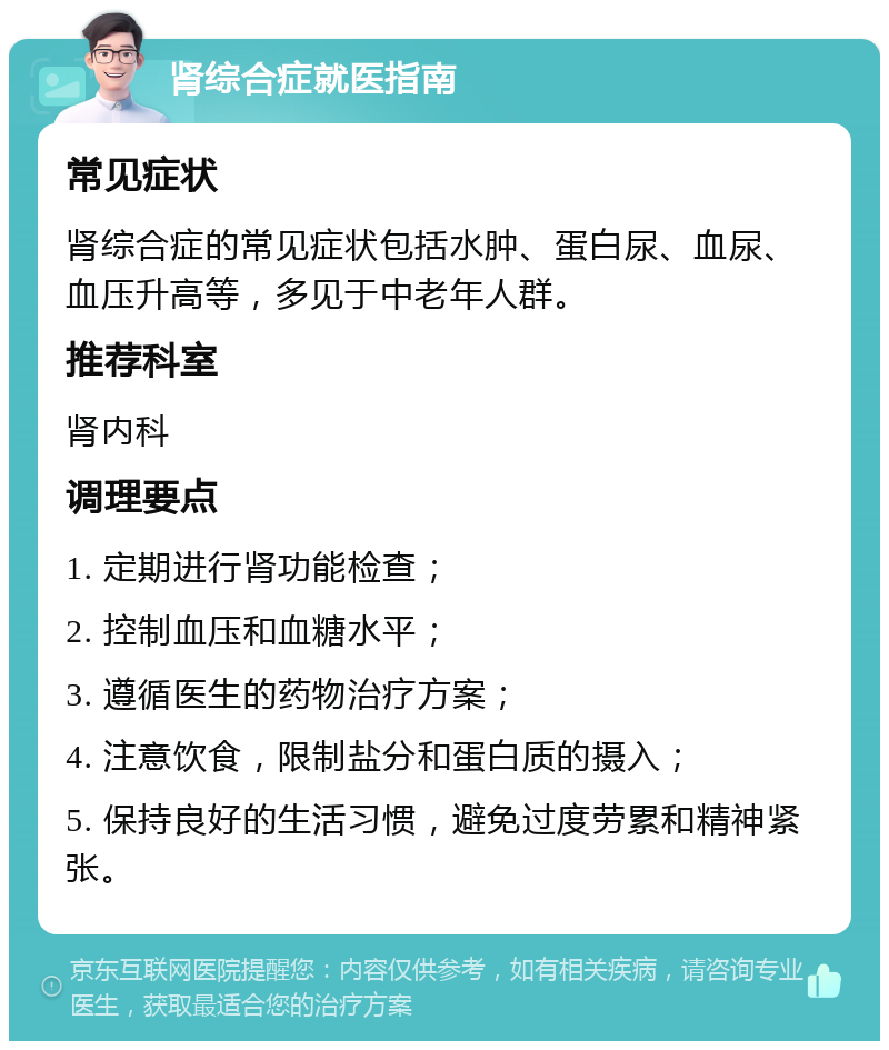 肾综合症就医指南 常见症状 肾综合症的常见症状包括水肿、蛋白尿、血尿、血压升高等，多见于中老年人群。 推荐科室 肾内科 调理要点 1. 定期进行肾功能检查； 2. 控制血压和血糖水平； 3. 遵循医生的药物治疗方案； 4. 注意饮食，限制盐分和蛋白质的摄入； 5. 保持良好的生活习惯，避免过度劳累和精神紧张。