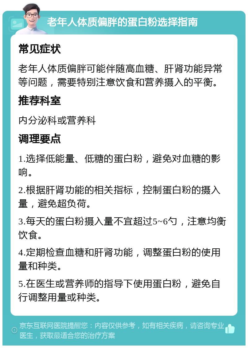 老年人体质偏胖的蛋白粉选择指南 常见症状 老年人体质偏胖可能伴随高血糖、肝肾功能异常等问题，需要特别注意饮食和营养摄入的平衡。 推荐科室 内分泌科或营养科 调理要点 1.选择低能量、低糖的蛋白粉，避免对血糖的影响。 2.根据肝肾功能的相关指标，控制蛋白粉的摄入量，避免超负荷。 3.每天的蛋白粉摄入量不宜超过5~6勺，注意均衡饮食。 4.定期检查血糖和肝肾功能，调整蛋白粉的使用量和种类。 5.在医生或营养师的指导下使用蛋白粉，避免自行调整用量或种类。