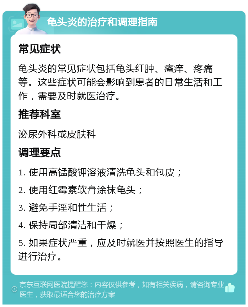 龟头炎的治疗和调理指南 常见症状 龟头炎的常见症状包括龟头红肿、瘙痒、疼痛等。这些症状可能会影响到患者的日常生活和工作，需要及时就医治疗。 推荐科室 泌尿外科或皮肤科 调理要点 1. 使用高锰酸钾溶液清洗龟头和包皮； 2. 使用红霉素软膏涂抹龟头； 3. 避免手淫和性生活； 4. 保持局部清洁和干燥； 5. 如果症状严重，应及时就医并按照医生的指导进行治疗。