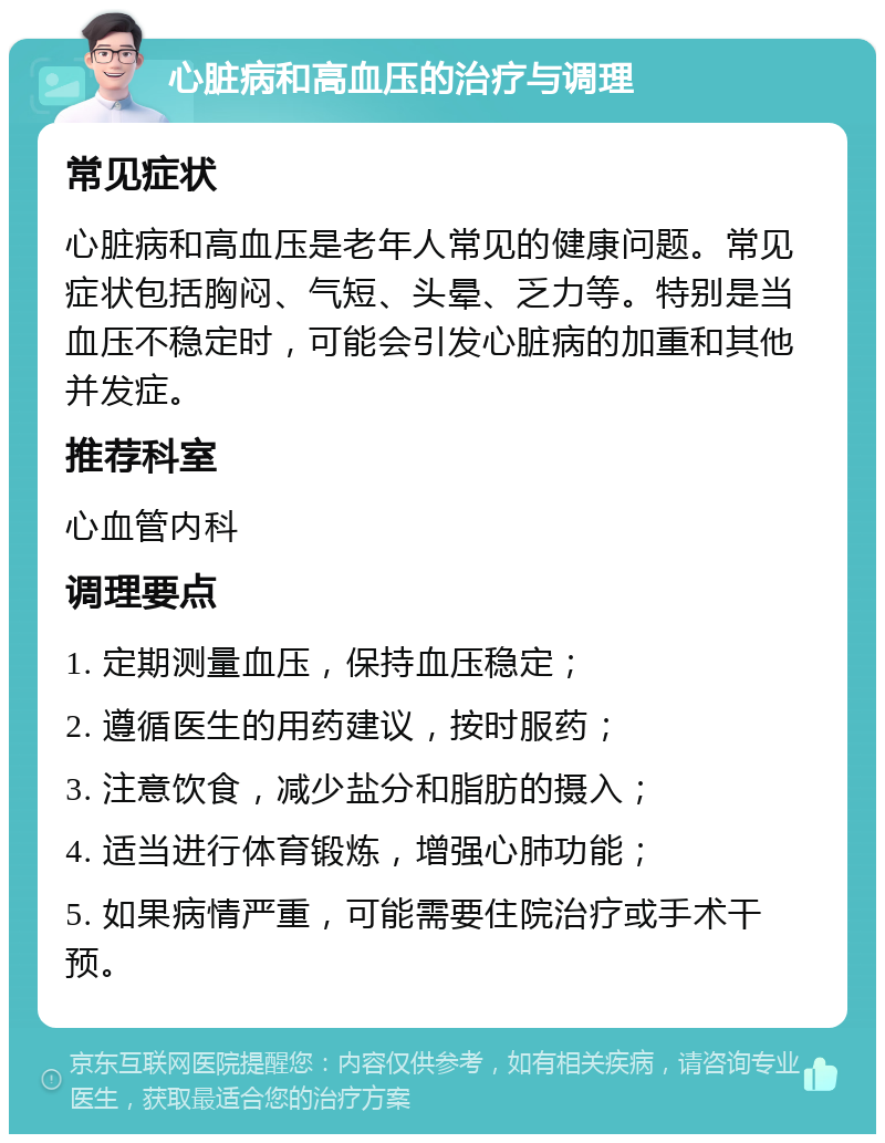 心脏病和高血压的治疗与调理 常见症状 心脏病和高血压是老年人常见的健康问题。常见症状包括胸闷、气短、头晕、乏力等。特别是当血压不稳定时，可能会引发心脏病的加重和其他并发症。 推荐科室 心血管内科 调理要点 1. 定期测量血压，保持血压稳定； 2. 遵循医生的用药建议，按时服药； 3. 注意饮食，减少盐分和脂肪的摄入； 4. 适当进行体育锻炼，增强心肺功能； 5. 如果病情严重，可能需要住院治疗或手术干预。