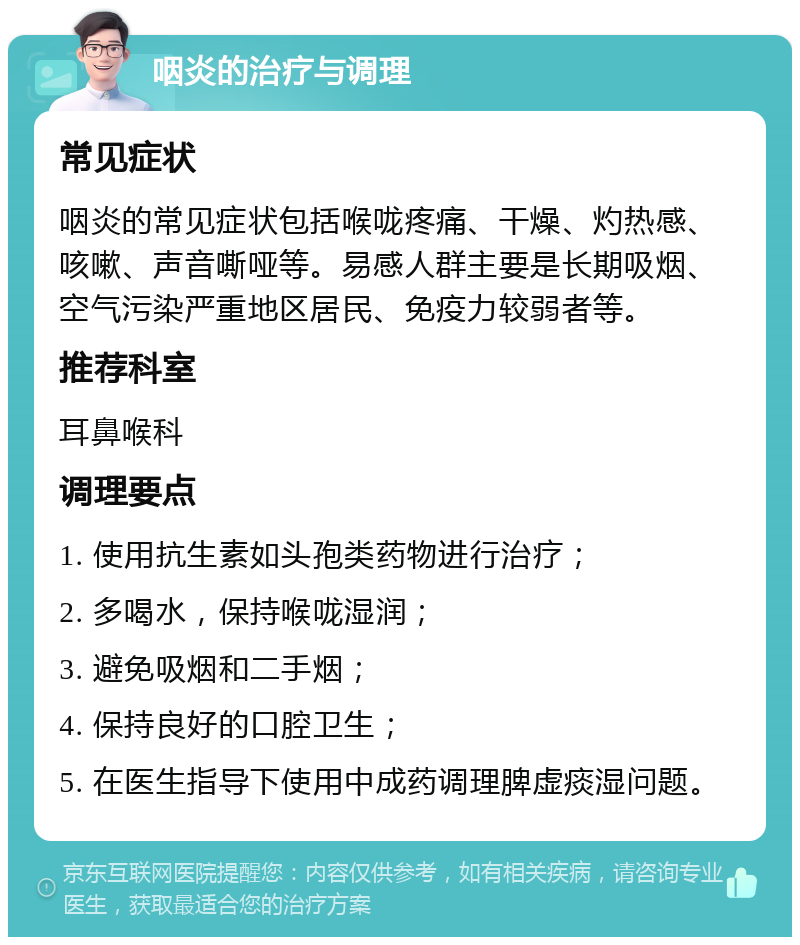 咽炎的治疗与调理 常见症状 咽炎的常见症状包括喉咙疼痛、干燥、灼热感、咳嗽、声音嘶哑等。易感人群主要是长期吸烟、空气污染严重地区居民、免疫力较弱者等。 推荐科室 耳鼻喉科 调理要点 1. 使用抗生素如头孢类药物进行治疗； 2. 多喝水，保持喉咙湿润； 3. 避免吸烟和二手烟； 4. 保持良好的口腔卫生； 5. 在医生指导下使用中成药调理脾虚痰湿问题。