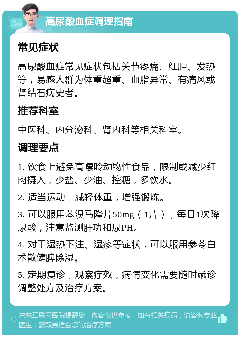 高尿酸血症调理指南 常见症状 高尿酸血症常见症状包括关节疼痛、红肿、发热等，易感人群为体重超重、血脂异常、有痛风或肾结石病史者。 推荐科室 中医科、内分泌科、肾内科等相关科室。 调理要点 1. 饮食上避免高嘌呤动物性食品，限制或减少红肉摄入，少盐、少油、控糖，多饮水。 2. 适当运动，减轻体重，增强锻炼。 3. 可以服用苯溴马隆片50mg（1片），每日1次降尿酸，注意监测肝功和尿PH。 4. 对于湿热下注、湿疹等症状，可以服用参苓白术散健脾除湿。 5. 定期复诊，观察疗效，病情变化需要随时就诊调整处方及治疗方案。