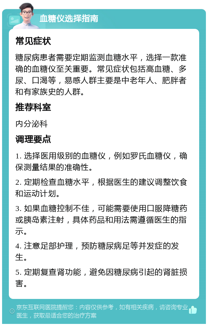 血糖仪选择指南 常见症状 糖尿病患者需要定期监测血糖水平，选择一款准确的血糖仪至关重要。常见症状包括高血糖、多尿、口渴等，易感人群主要是中老年人、肥胖者和有家族史的人群。 推荐科室 内分泌科 调理要点 1. 选择医用级别的血糖仪，例如罗氏血糖仪，确保测量结果的准确性。 2. 定期检查血糖水平，根据医生的建议调整饮食和运动计划。 3. 如果血糖控制不佳，可能需要使用口服降糖药或胰岛素注射，具体药品和用法需遵循医生的指示。 4. 注意足部护理，预防糖尿病足等并发症的发生。 5. 定期复查肾功能，避免因糖尿病引起的肾脏损害。