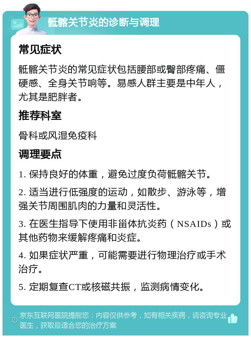 骶髂关节炎的诊断与调理 常见症状 骶髂关节炎的常见症状包括腰部或臀部疼痛、僵硬感、全身关节响等。易感人群主要是中年人，尤其是肥胖者。 推荐科室 骨科或风湿免疫科 调理要点 1. 保持良好的体重，避免过度负荷骶髂关节。 2. 适当进行低强度的运动，如散步、游泳等，增强关节周围肌肉的力量和灵活性。 3. 在医生指导下使用非甾体抗炎药（NSAIDs）或其他药物来缓解疼痛和炎症。 4. 如果症状严重，可能需要进行物理治疗或手术治疗。 5. 定期复查CT或核磁共振，监测病情变化。