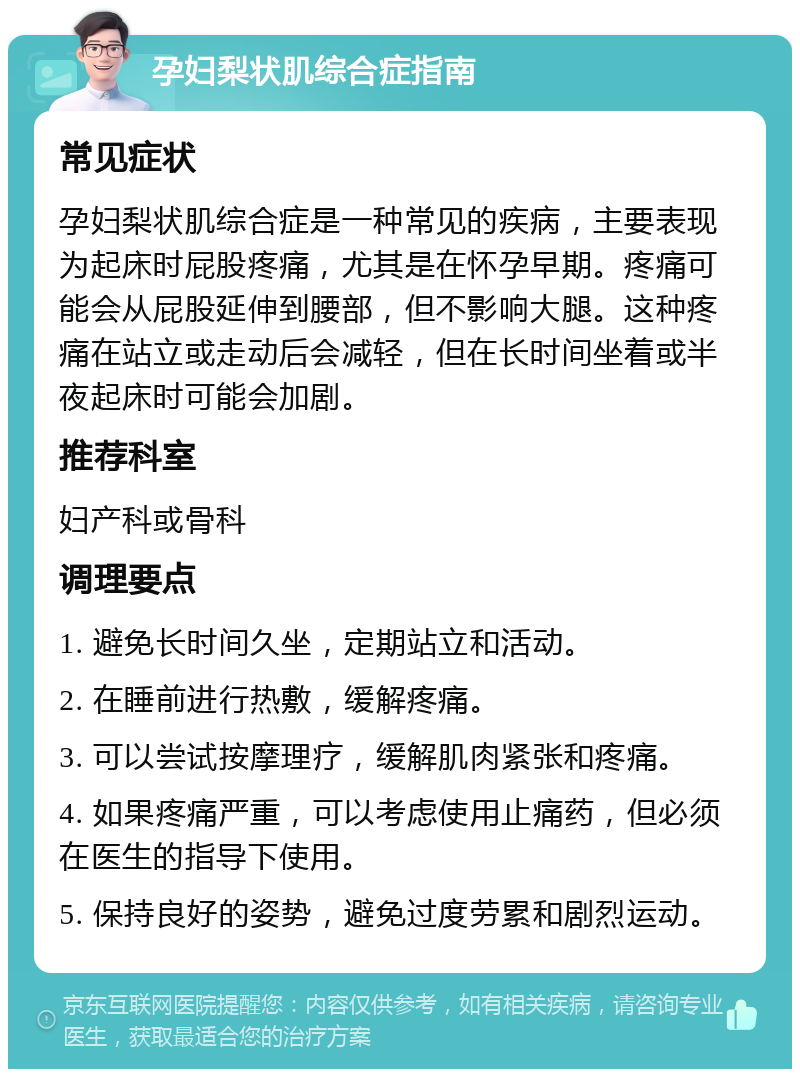 孕妇梨状肌综合症指南 常见症状 孕妇梨状肌综合症是一种常见的疾病，主要表现为起床时屁股疼痛，尤其是在怀孕早期。疼痛可能会从屁股延伸到腰部，但不影响大腿。这种疼痛在站立或走动后会减轻，但在长时间坐着或半夜起床时可能会加剧。 推荐科室 妇产科或骨科 调理要点 1. 避免长时间久坐，定期站立和活动。 2. 在睡前进行热敷，缓解疼痛。 3. 可以尝试按摩理疗，缓解肌肉紧张和疼痛。 4. 如果疼痛严重，可以考虑使用止痛药，但必须在医生的指导下使用。 5. 保持良好的姿势，避免过度劳累和剧烈运动。