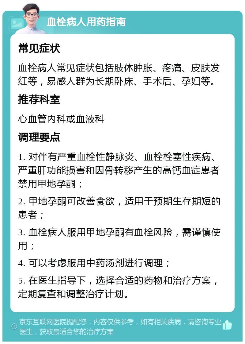 血栓病人用药指南 常见症状 血栓病人常见症状包括肢体肿胀、疼痛、皮肤发红等，易感人群为长期卧床、手术后、孕妇等。 推荐科室 心血管内科或血液科 调理要点 1. 对伴有严重血栓性静脉炎、血栓栓塞性疾病、严重肝功能损害和因骨转移产生的高钙血症患者禁用甲地孕酮； 2. 甲地孕酮可改善食欲，适用于预期生存期短的患者； 3. 血栓病人服用甲地孕酮有血栓风险，需谨慎使用； 4. 可以考虑服用中药汤剂进行调理； 5. 在医生指导下，选择合适的药物和治疗方案，定期复查和调整治疗计划。