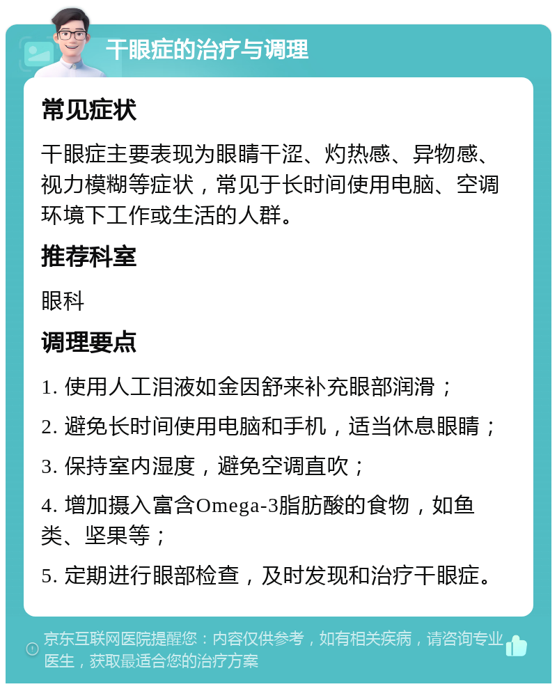 干眼症的治疗与调理 常见症状 干眼症主要表现为眼睛干涩、灼热感、异物感、视力模糊等症状，常见于长时间使用电脑、空调环境下工作或生活的人群。 推荐科室 眼科 调理要点 1. 使用人工泪液如金因舒来补充眼部润滑； 2. 避免长时间使用电脑和手机，适当休息眼睛； 3. 保持室内湿度，避免空调直吹； 4. 增加摄入富含Omega-3脂肪酸的食物，如鱼类、坚果等； 5. 定期进行眼部检查，及时发现和治疗干眼症。