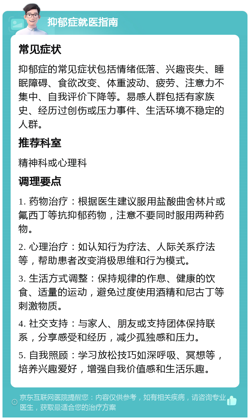 抑郁症就医指南 常见症状 抑郁症的常见症状包括情绪低落、兴趣丧失、睡眠障碍、食欲改变、体重波动、疲劳、注意力不集中、自我评价下降等。易感人群包括有家族史、经历过创伤或压力事件、生活环境不稳定的人群。 推荐科室 精神科或心理科 调理要点 1. 药物治疗：根据医生建议服用盐酸曲舍林片或氟西丁等抗抑郁药物，注意不要同时服用两种药物。 2. 心理治疗：如认知行为疗法、人际关系疗法等，帮助患者改变消极思维和行为模式。 3. 生活方式调整：保持规律的作息、健康的饮食、适量的运动，避免过度使用酒精和尼古丁等刺激物质。 4. 社交支持：与家人、朋友或支持团体保持联系，分享感受和经历，减少孤独感和压力。 5. 自我照顾：学习放松技巧如深呼吸、冥想等，培养兴趣爱好，增强自我价值感和生活乐趣。