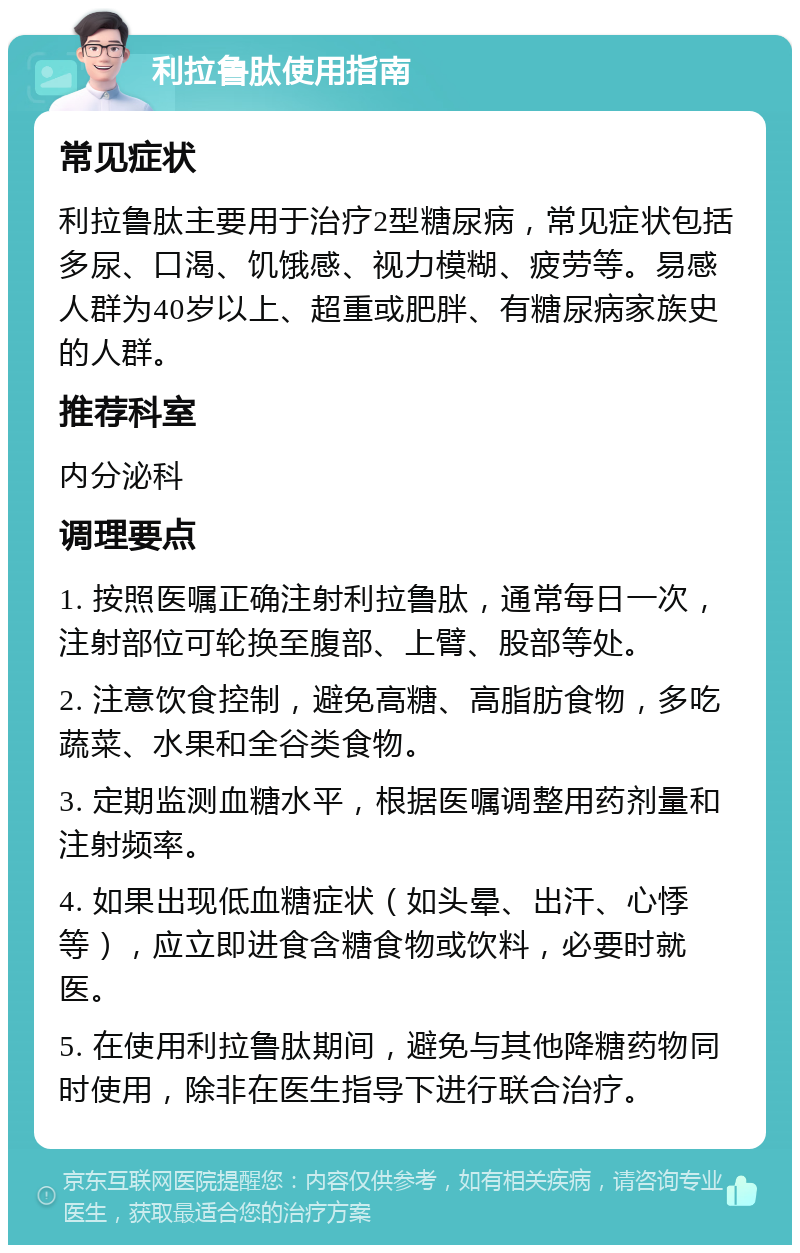 利拉鲁肽使用指南 常见症状 利拉鲁肽主要用于治疗2型糖尿病，常见症状包括多尿、口渴、饥饿感、视力模糊、疲劳等。易感人群为40岁以上、超重或肥胖、有糖尿病家族史的人群。 推荐科室 内分泌科 调理要点 1. 按照医嘱正确注射利拉鲁肽，通常每日一次，注射部位可轮换至腹部、上臂、股部等处。 2. 注意饮食控制，避免高糖、高脂肪食物，多吃蔬菜、水果和全谷类食物。 3. 定期监测血糖水平，根据医嘱调整用药剂量和注射频率。 4. 如果出现低血糖症状（如头晕、出汗、心悸等），应立即进食含糖食物或饮料，必要时就医。 5. 在使用利拉鲁肽期间，避免与其他降糖药物同时使用，除非在医生指导下进行联合治疗。